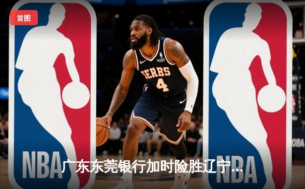 广东东莞银行加时险胜辽宁本钢 CBA总决赛上演史诗级对决