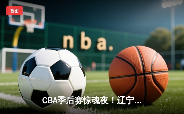 CBA季后赛惊魂夜！辽宁本钢加时逆转广东宏远，赵继伟砍30分15助攻创纪录