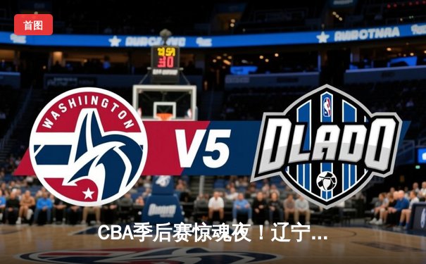 CBA季后赛惊魂夜！辽宁本钢加时逆转广东宏远，赵继伟砍35分创生涯新高